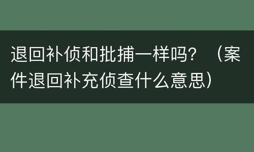 退回补侦和批捕一样吗？（案件退回补充侦查什么意思）