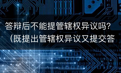 答辩后不能提管辖权异议吗？（既提出管辖权异议又提交答辩）