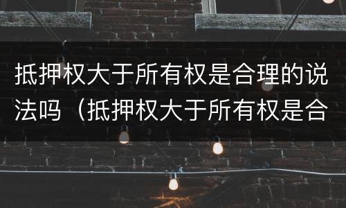 抵押权大于所有权是合理的说法吗（抵押权大于所有权是合理的说法吗为什么）