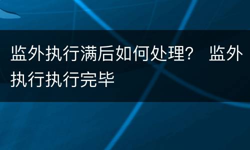 监外执行满后如何处理？ 监外执行执行完毕