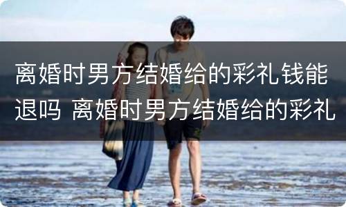 离婚时男方结婚给的彩礼钱能退吗 离婚时男方结婚给的彩礼钱能退吗现在