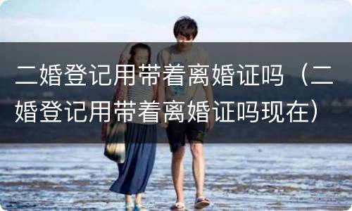 二婚登记用带着离婚证吗（二婚登记用带着离婚证吗现在）