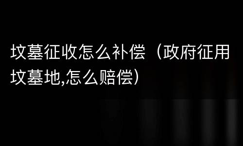 坟墓征收怎么补偿（政府征用坟墓地,怎么赔偿）