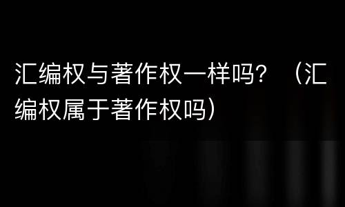 汇编权与著作权一样吗？（汇编权属于著作权吗）