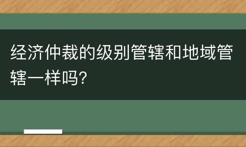 经济仲裁的级别管辖和地域管辖一样吗？