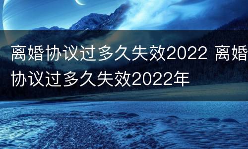 离婚协议过多久失效2022 离婚协议过多久失效2022年