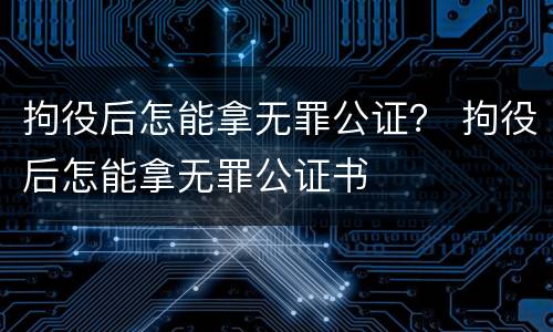 拘役后怎能拿无罪公证？ 拘役后怎能拿无罪公证书