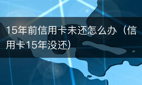 15年前信用卡未还怎么办（信用卡15年没还）
