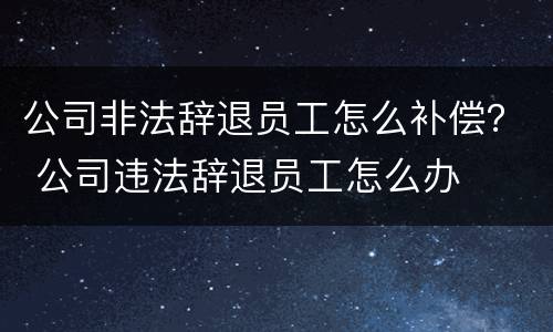 公司非法辞退员工怎么补偿？ 公司违法辞退员工怎么办