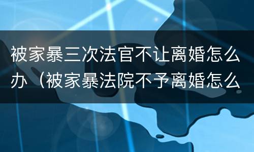 被家暴三次法官不让离婚怎么办（被家暴法院不予离婚怎么办）