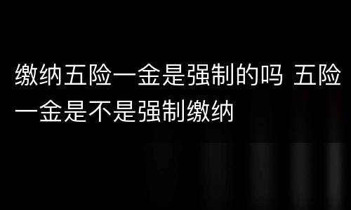 缴纳五险一金是强制的吗 五险一金是不是强制缴纳