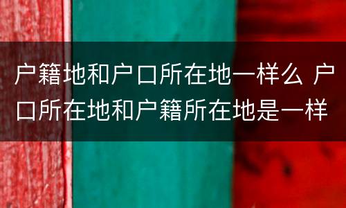 户籍地和户口所在地一样么 户口所在地和户籍所在地是一样吗