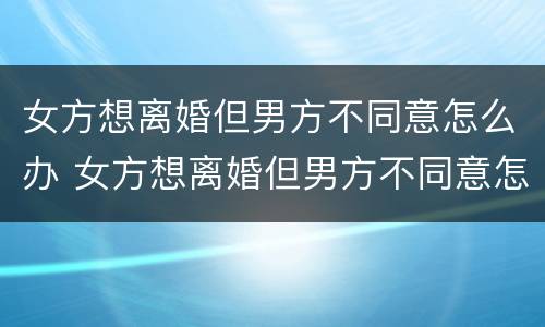 女方想离婚但男方不同意怎么办 女方想离婚但男方不同意怎么办理