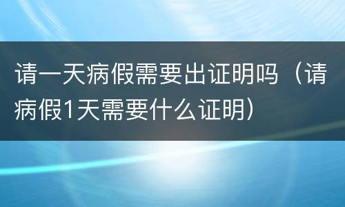 请一天病假需要出证明吗（请病假1天需要什么证明）