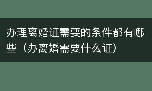 办理离婚证需要的条件都有哪些（办离婚需要什么证）