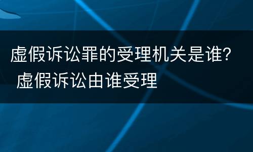 虚假诉讼罪的受理机关是谁？ 虚假诉讼由谁受理