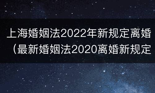 上海婚姻法2022年新规定离婚（最新婚姻法2020离婚新规定）
