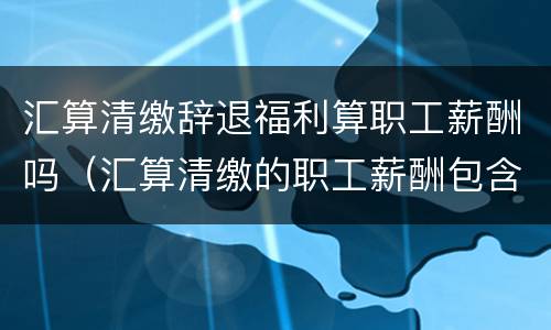 汇算清缴辞退福利算职工薪酬吗（汇算清缴的职工薪酬包含福利费吗）
