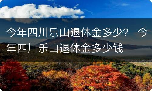 今年四川乐山退休金多少？ 今年四川乐山退休金多少钱