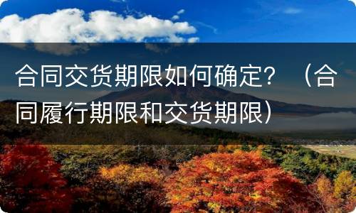 合同交货期限如何确定？（合同履行期限和交货期限）