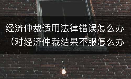 经济仲裁适用法律错误怎么办（对经济仲裁结果不服怎么办?）
