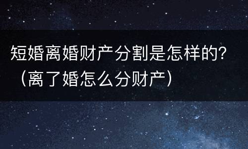 短婚离婚财产分割是怎样的?(离了婚怎么分财产) 短婚离婚财产分割是怎样的?(离了婚怎么分财产)