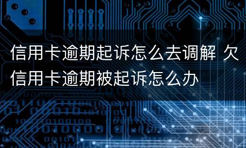 信用卡逾期起诉怎么去调解 欠信用卡逾期被起诉怎么办