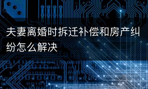 夫妻离婚时拆迁补偿和房产纠纷怎么解决