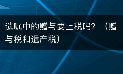 遗嘱中的赠与要上税吗？（赠与税和遗产税）