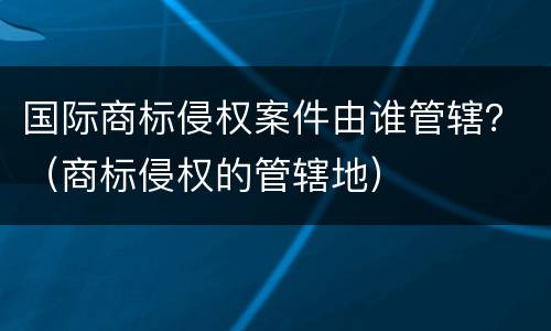 国际商标侵权案件由谁管辖？（商标侵权的管辖地）