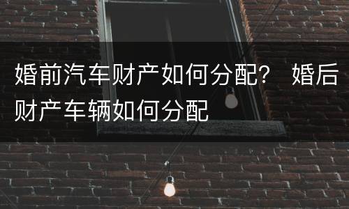 婚前汽车财产如何分配？ 婚后财产车辆如何分配