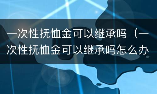 一次性抚恤金可以继承吗（一次性抚恤金可以继承吗怎么办）