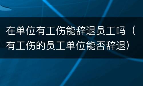 在单位有工伤能辞退员工吗（有工伤的员工单位能否辞退）