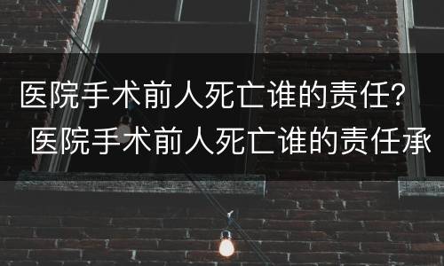 医院手术前人死亡谁的责任？ 医院手术前人死亡谁的责任承担