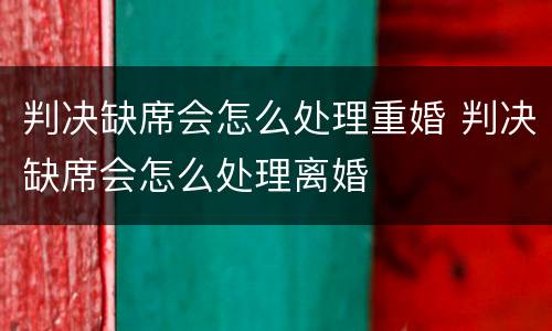 判决缺席会怎么处理重婚 判决缺席会怎么处理离婚