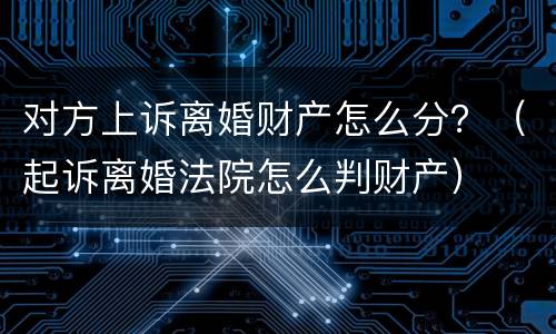对方上诉离婚财产怎么分?(起诉离婚法院怎么判财产) 对方上诉离婚财产怎么分?(起诉离婚法院怎么判财产)