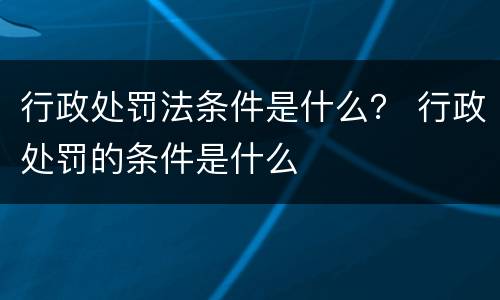 行政处罚法条件是什么？ 行政处罚的条件是什么