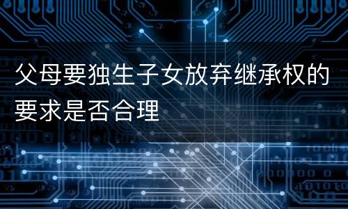 父母要独生子女放弃继承权的要求是否合理