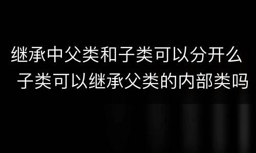 继承中父类和子类可以分开么 子类可以继承父类的内部类吗