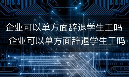 企业可以单方面辞退学生工吗 企业可以单方面辞退学生工吗