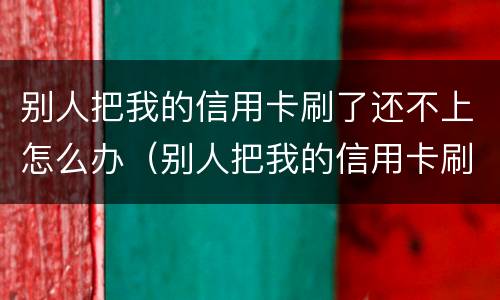 别人把我的信用卡刷了还不上怎么办（别人把我的信用卡刷了二十多万不还怎么办）