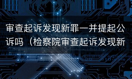 审查起诉发现新罪一并提起公诉吗（检察院审查起诉发现新罪）