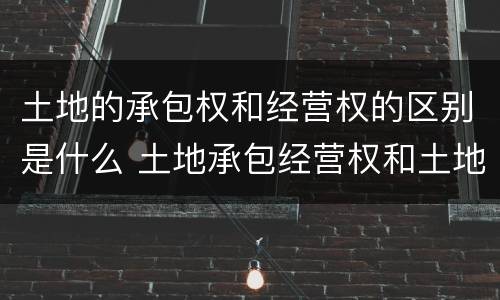 土地的承包权和经营权的区别是什么 土地承包经营权和土地承包权的区别 土地的承包权和经营权的区别是什么 土地承包经营权和土地承包权的区别