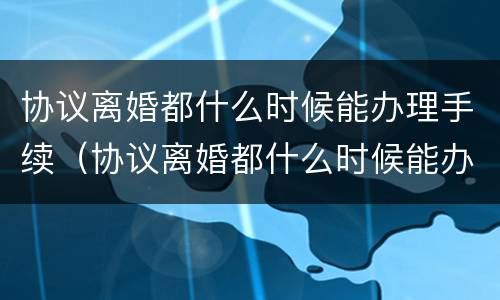 协议离婚都什么时候能办理手续（协议离婚都什么时候能办理手续呢）