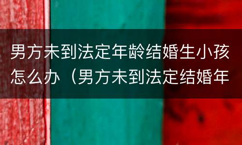 男方未到法定年龄结婚生小孩怎么办（男方未到法定结婚年龄生育）