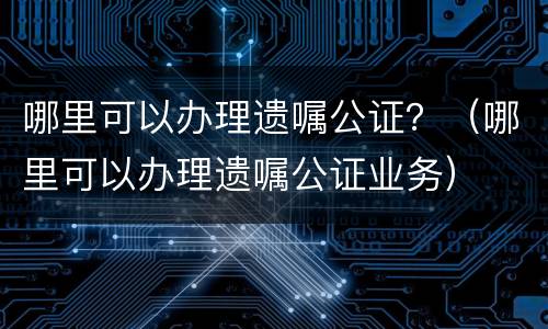 哪里可以办理遗嘱公证？（哪里可以办理遗嘱公证业务）