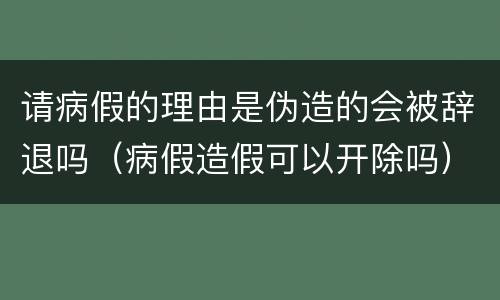 请病假的理由是伪造的会被辞退吗（病假造假可以开除吗）