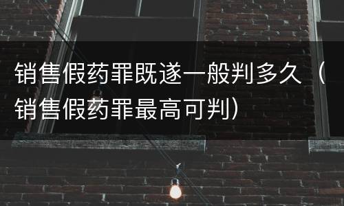 销售假药罪既遂一般判多久（销售假药罪最高可判）