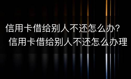 信用卡借给别人不还怎么办？ 信用卡借给别人不还怎么办理