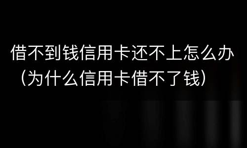 借不到钱信用卡还不上怎么办（为什么信用卡借不了钱）